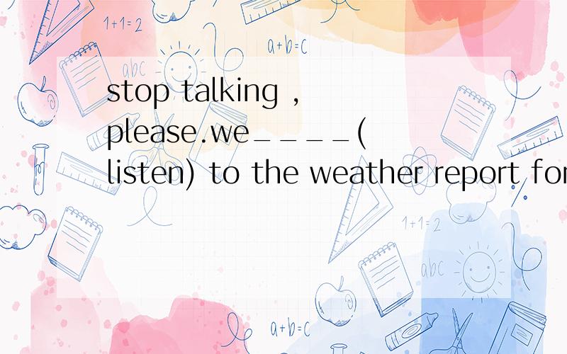 stop talking ,please.we____(listen) to the weather report for the next twent-four hours