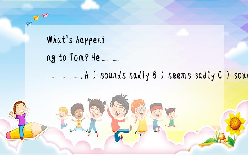 What's happening to Tom?He_____.A)sounds sadly B)seems sadly C)sounds sad D)seems sad