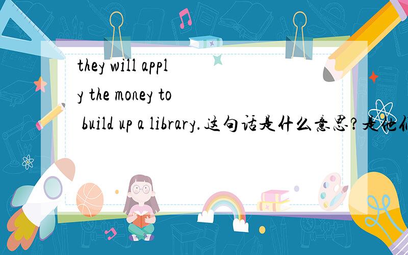 they will apply the money to build up a library.这句话是什么意思?是他们将申请一笔钱建立一所图书馆还是他们将用这笔钱去建立一所图书馆.