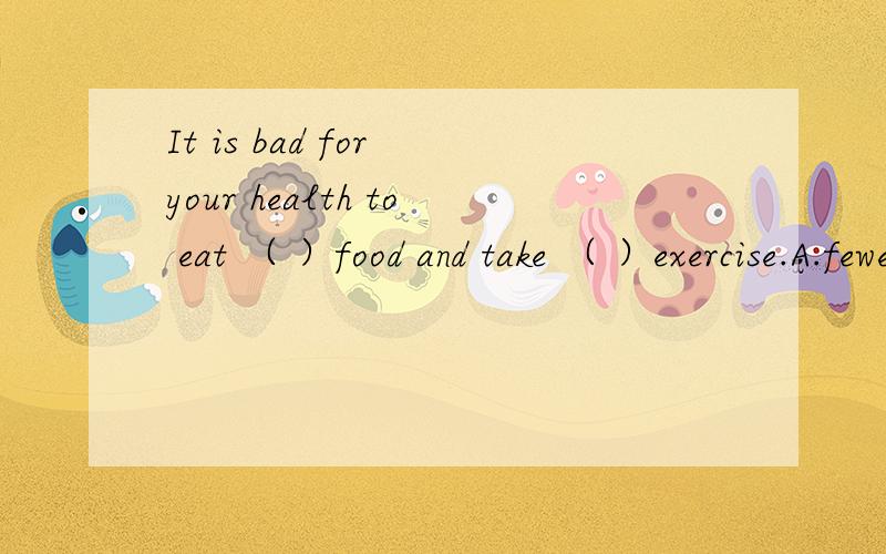 It is bad for your health to eat （ ）food and take （ ）exercise.A.fewer；more B.much；little C.little；much D.less；less