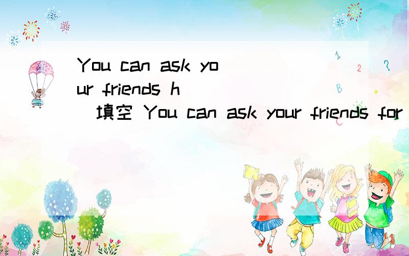 You can ask your friends h( )填空 You can ask your friends for h( )
