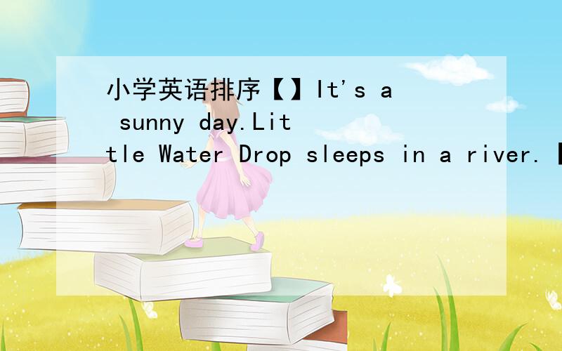 小学英语排序【】It's a sunny day.Little Water Drop sleeps in a river.【】The sun comes out.Little Water Drop feels warm again.【】He meets many other little water drops.【】He goes up.【】He wants to go up to the sky again.【】He wa