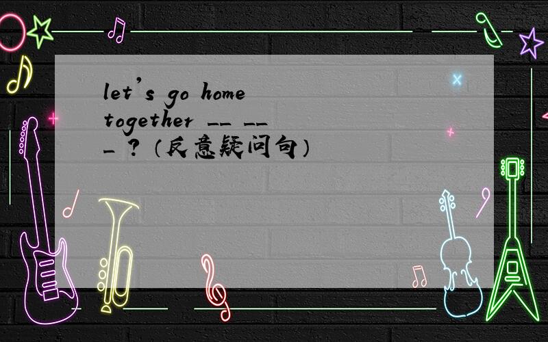 let's go home together __ ___ ? （反意疑问句）