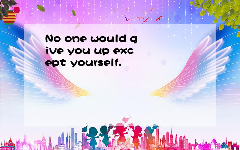 No one would give you up except yourself.