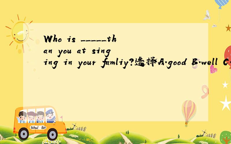 Who is _____than you at singing in your famliy?选择A.good B.well C.better D.best