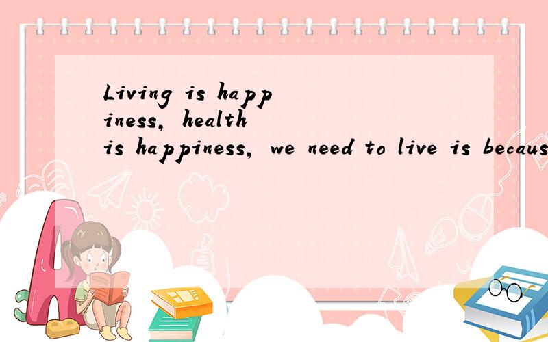 Living is happiness, health is happiness, we need to live is because we firmly believe the world is love!请帮我翻译!
