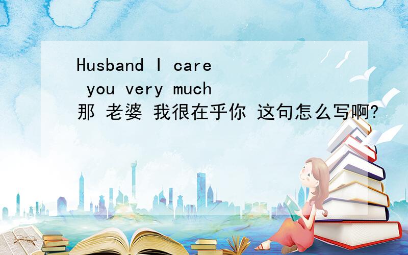 Husband I care you very much那 老婆 我很在乎你 这句怎么写啊?