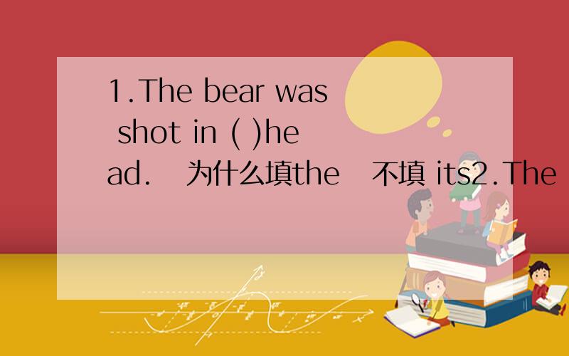 1.The bear was shot in ( )head.   为什么填the   不填 its2.The old man took the girl by ____ hand and they went down the street.A.her    B.a    C.the     D.that    为什么选C 而不选B