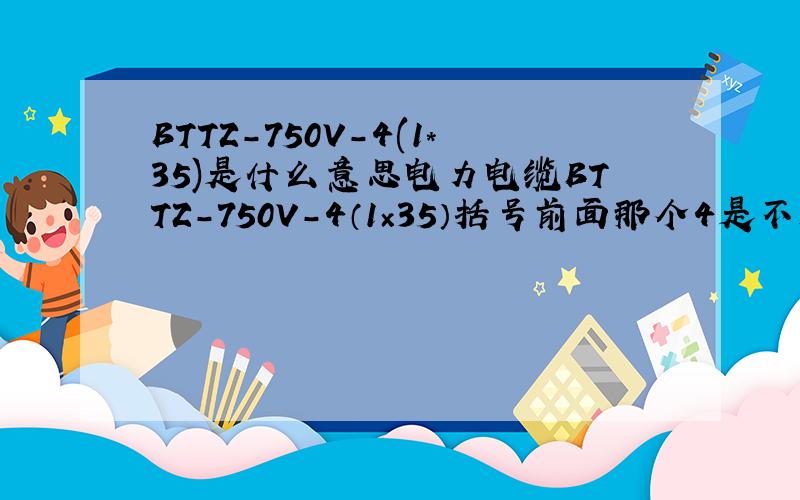 BTTZ-750V-4(1*35)是什么意思电力电缆BTTZ-750V-4（1×35）括号前面那个4是不是表示4根1×35的电缆,还有BTTZ-750V-3(1×35)+1(1×25),BTTZ-750V-2[3（1×120）]都是什么意思啊