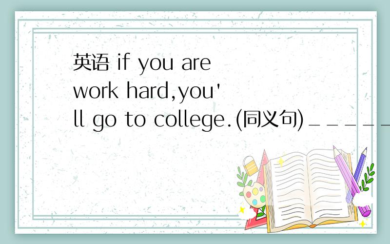 英语 if you are work hard,you'll go to college.(同义句)_____ _______,________you'll go to college.按照空格