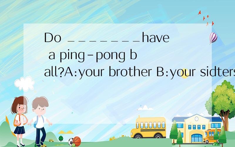 Do _______have a ping-pong ball?A:your brother B:your sidters C:your cousin Do _______have a ping-pong ball?A:your brother B:your sidters C:your cousinDo _______have a ping-pong ball?A:your brother B:your sidters C:your cousin