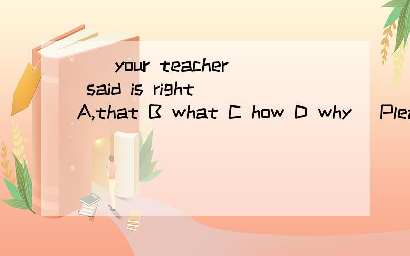()your teacher said is rightA,that B what C how D why (Please tell me why )