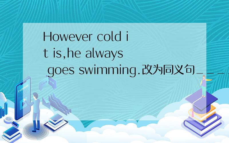 However cold it is,he always goes swimming.改为同义句_____ _____ _____ cold it is,he always goes swimming.