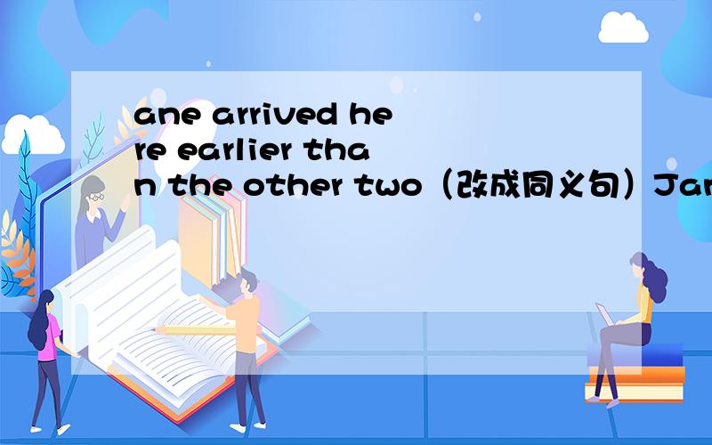 ane arrived here earlier than the other two（改成同义句）Jane arrived here____ ____ ___ the three girls.是三空!