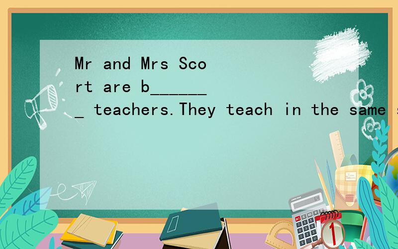 Mr and Mrs Scort are b_______ teachers.They teach in the same school.They go to work by c_______.Mr and Mrs Scort are b_______ teachers.They teach in the same school.They go to work by c_______.They go b________ home at 8 a.m They sometimes go to cin
