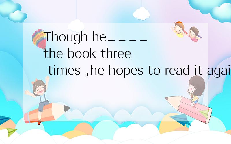 Though he____ the book three times ,he hopes to read it again.A.read B.reads C.has read D.wouldD.would read