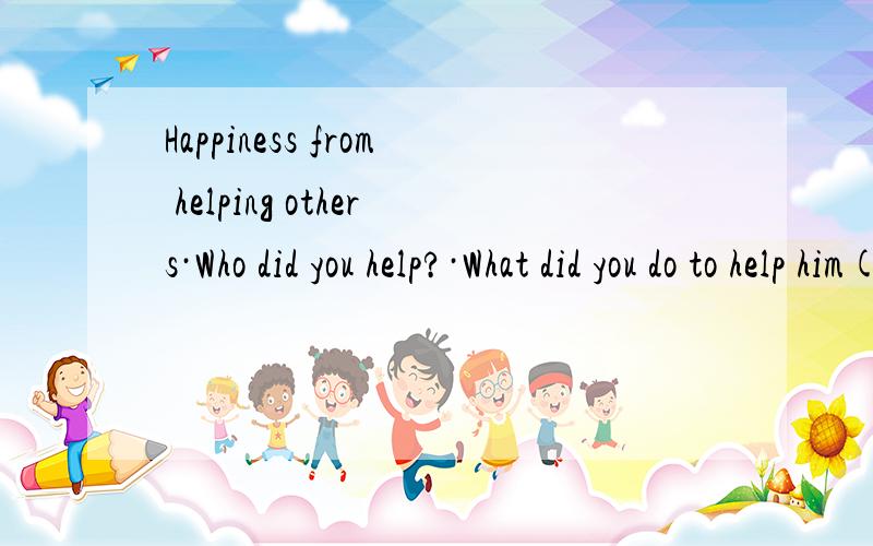 Happiness from helping others·Who did you help?·What did you do to help him(her,them)?·Did you get happiness from helping others?（请控制在80字以下.）60字以上。