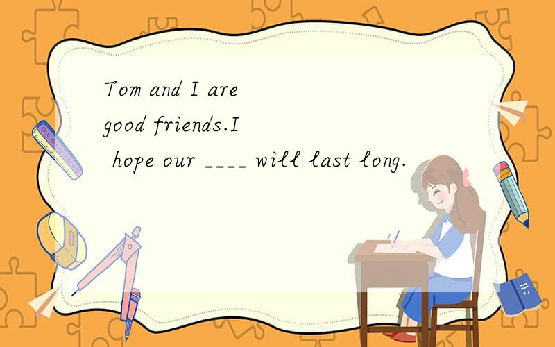 Tom and I are good friends.I hope our ____ will last long.