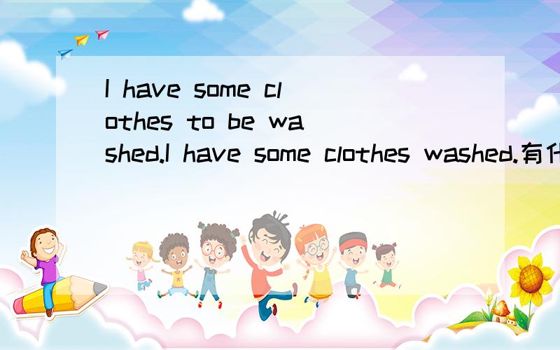 I have some clothes to be washed.I have some clothes washed.有什么区别呀?应该都是让别人洗吧have sth to be done 和have sth done