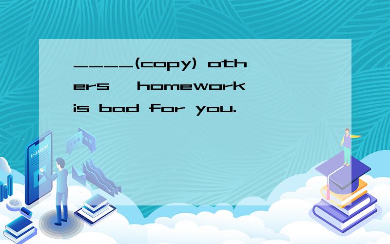 ____(copy) others' homework is bad for you.