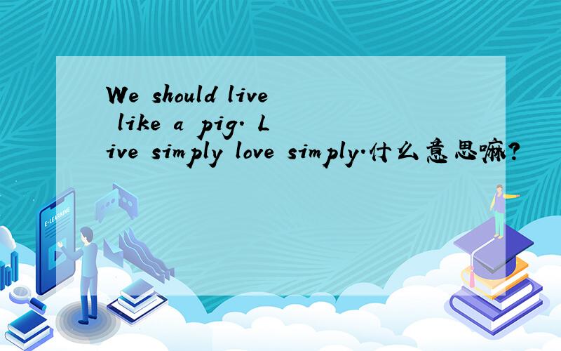 We should live like a pig. Live simply love simply.什么意思嘛?