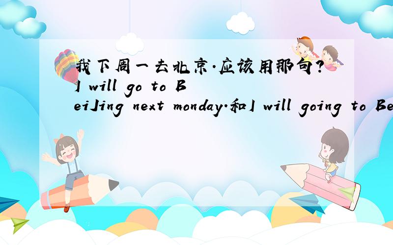 我下周一去北京.应该用那句?I will go to BeiJing next monday.和I will going to BeiJing next monday.另外,这两个句子有什么不同?