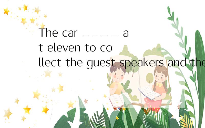 The car ____ at eleven to collect the guest speakers and they ____ at the hall eleven thirty.A.will come,arriveB.comes,have arriveC.comes,arriveD.has come,arrived怎么翻译才是最恰当的呢?