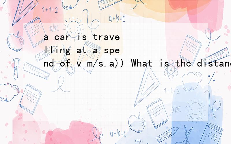 a car is travelling at a spend of v m/s.a)) What is the distance travelled by the car in t seconds?10v metresb]] Find the distance travelled by the car at a speed of 210 m/s in one and a half minutes