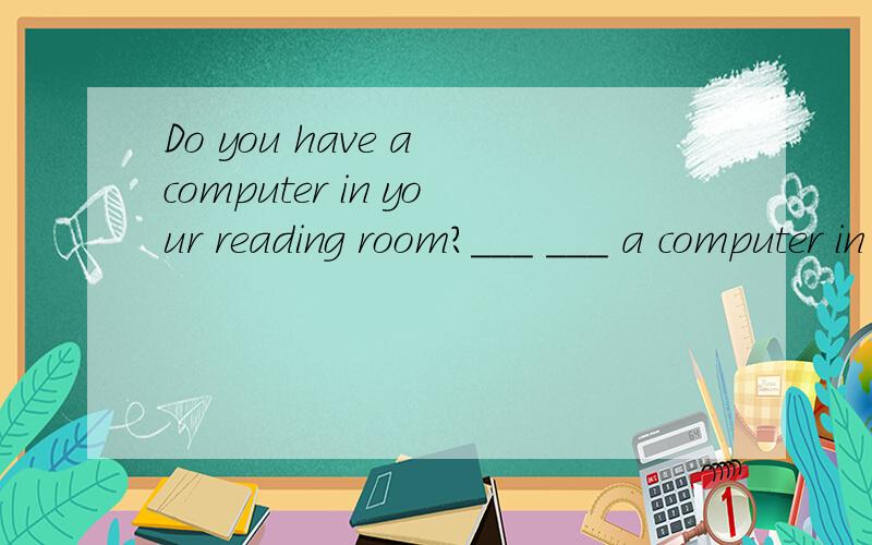 Do you have a computer in your reading room?___ ___ a computer in your reading room?(同义句)
