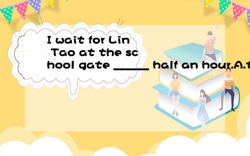 I wait for Lin Tao at the school gate ______ half an hour.A.to B.in C.for D.about
