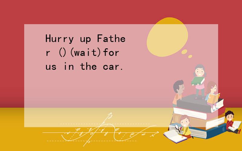Hurry up Father ()(wait)for us in the car.