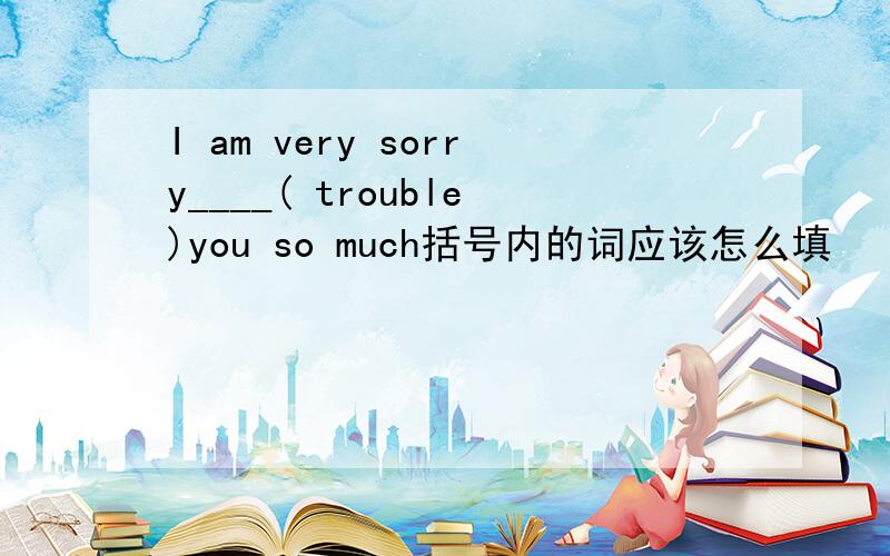 I am very sorry____( trouble)you so much括号内的词应该怎么填