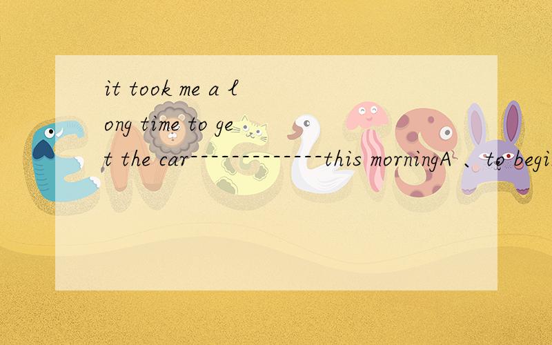 it took me a long time to get the car-------------this morningA 、to beginB、to startC、beginningD、starting