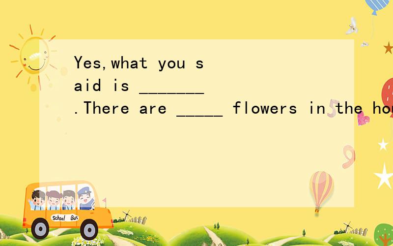 Yes,what you said is _______.There are _____ flowers in the house .A real; true B true;true C true;real D real;real选哪个?
