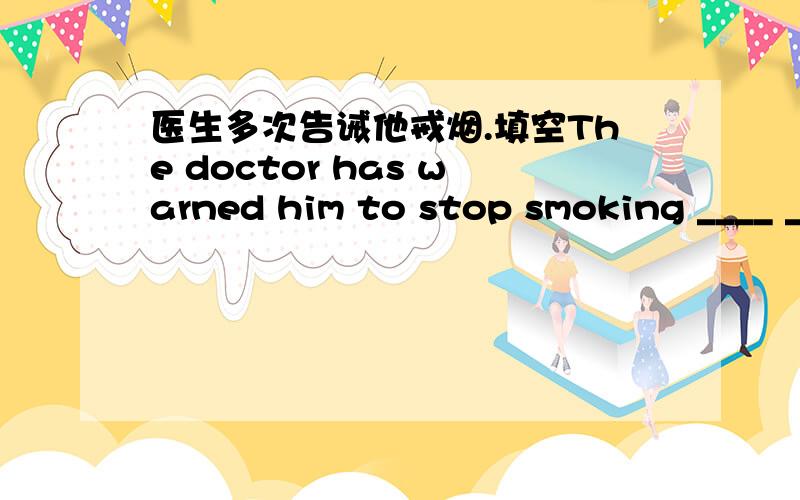 医生多次告诫他戒烟.填空The doctor has warned him to stop smoking ____ ____ ____ ____.