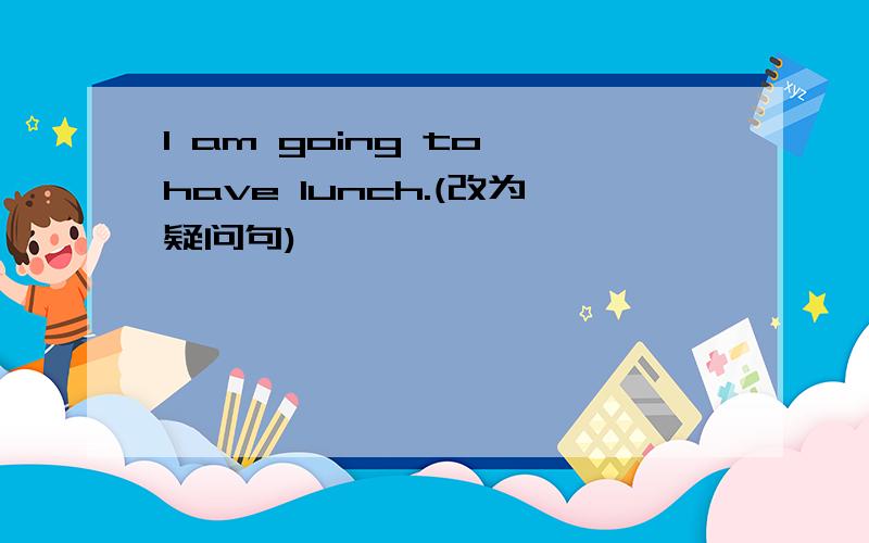 I am going to have lunch.(改为疑问句)