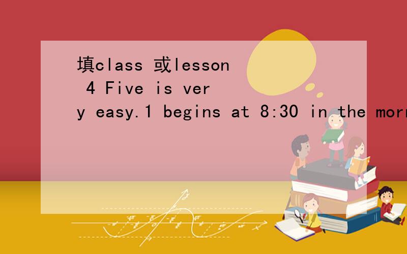 填class 或lesson 4 Five is very easy.1 begins at 8:30 in the mornning.2Thay are reviewing their .3He is in 3,Grade .