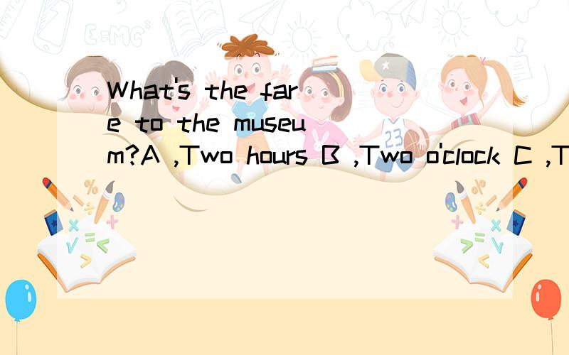What's the fare to the museum?A ,Two hours B ,Two o'clock C ,Two seats D ,Two dollars