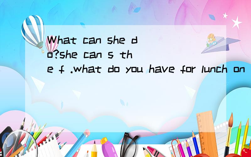 What can she do?she can s the f .what do you have for lunch on sundays?we have t ,t andmeat.s is good,but fall is my favourite s .The c is n the table.There are many clothes in it.What's your hobby?I like c s .Turn right at the h ,then go s .It's nex