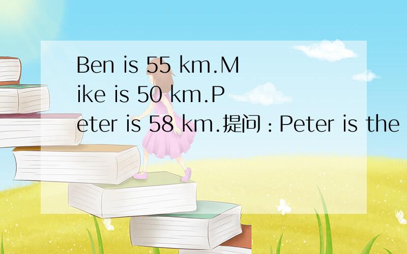 Ben is 55 km.Mike is 50 km.Peter is 58 km.提问：Peter is the ( )of the three.首字母是h。