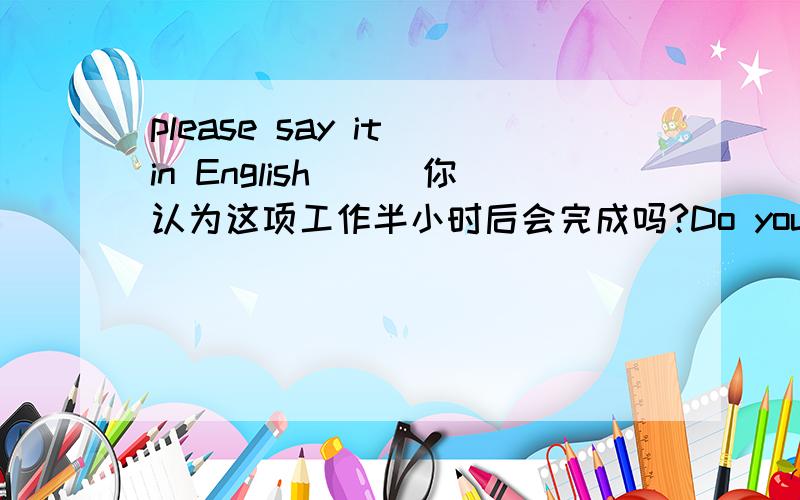 please say it in English^_^你认为这项工作半小时后会完成吗?Do you think the work _______ _______ _______in half an hour?