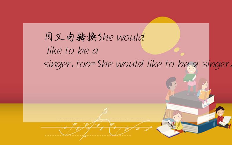 同义句转换She would like to be a singer,too=She would like to be a singer,（ ）（ ）.同义句转换She would like to be a singer,too=She would like to be a singer,（ ）（ ）.