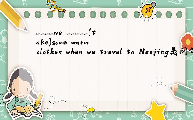 ____we _____(take)some warm clothes when we travel to Nanjing是问句