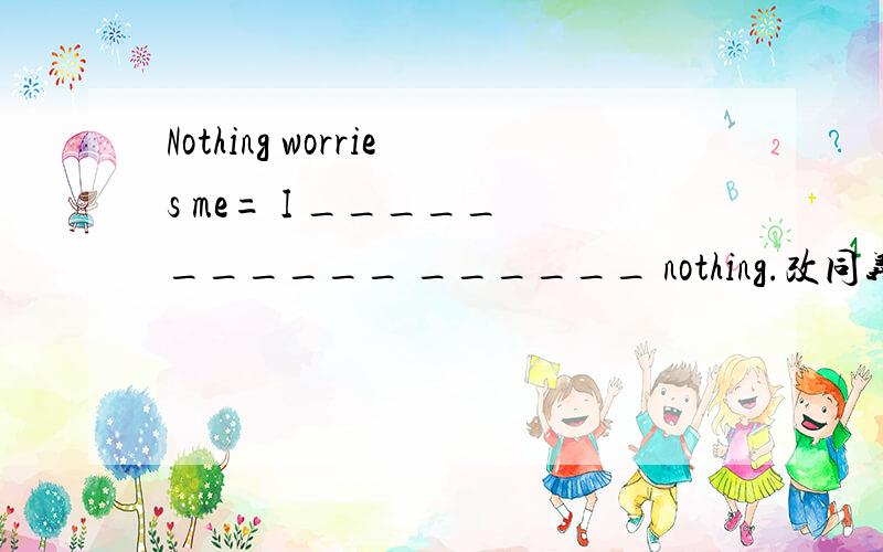 Nothing worries me= I _____ ______ ______ nothing.改同义句