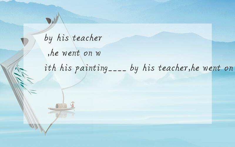 by his teacher ,he went on with his painting____ by his teacher,he went on with his painting.C.Encouraged D.Being encouragedD 为什么不对?请帮说说
