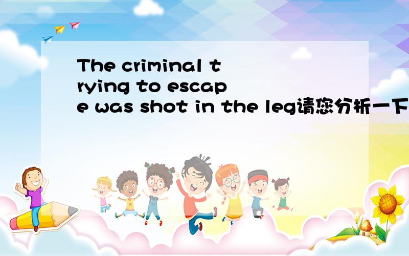 The criminal trying to escape was shot in the leg请您分析一下句子结构