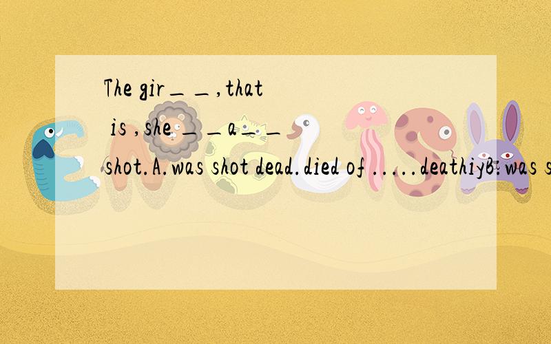The gir__,that is ,she __a__shot.A.was shot dead.died of .....deathiyB.was shot to death ....died from ....deadiy