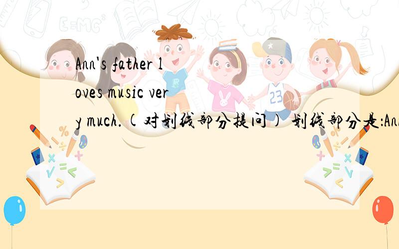 Ann's father loves music very much.(对划线部分提问) 划线部分是：Ann's father loves