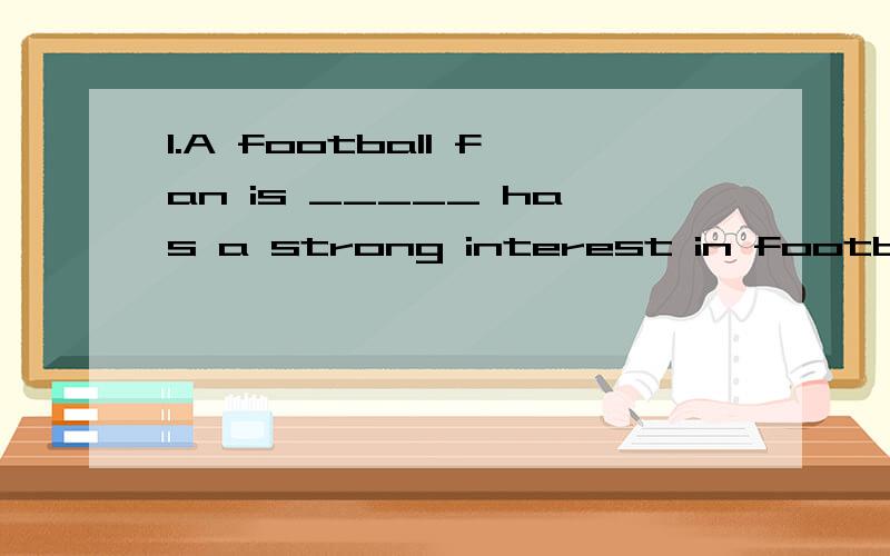 1.A football fan is _____ has a strong interest in football.A.a thing that B.something that C.a person who D.what 2.The house,_____ was destroyed in the terrible fire,has been repaired.A.the roof of which B.which roof C.its roof D.the roof 3.The matt