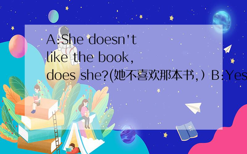 A:She doesn't like the book,does she?(她不喜欢那本书,）B:Yes,she does.(不,她不喜欢．）A:No,she doesn't.（是的,她喜欢．）这个反意疑问句的回答的翻译怎么解析啊,好象自相矛盾了．这是怎么回事啊?